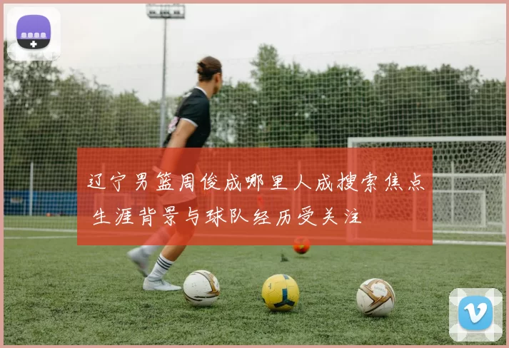 辽宁男篮周俊成哪里人成搜索焦点 生涯背景与球队经历受关注