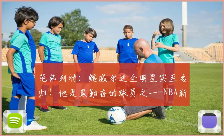 范弗利特：鲍威尔进全明星实至名归！他是最勤奋的球员之一-NBA新闻