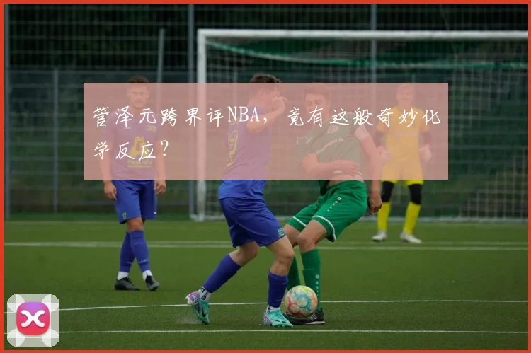 管泽元跨界评NBA，竟有这般奇妙化学反应？