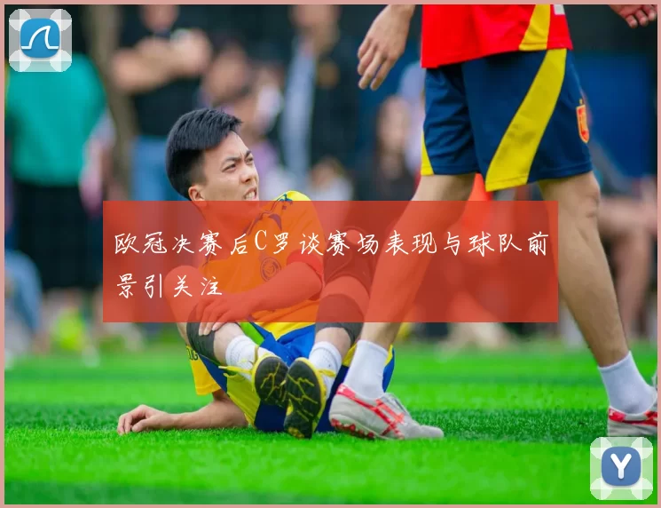 欧冠决赛后C罗谈赛场表现与球队前景引关注