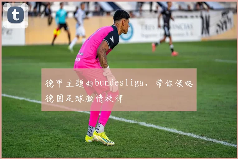 德甲主题曲bundesliga，带你领略德国足球激情旋律