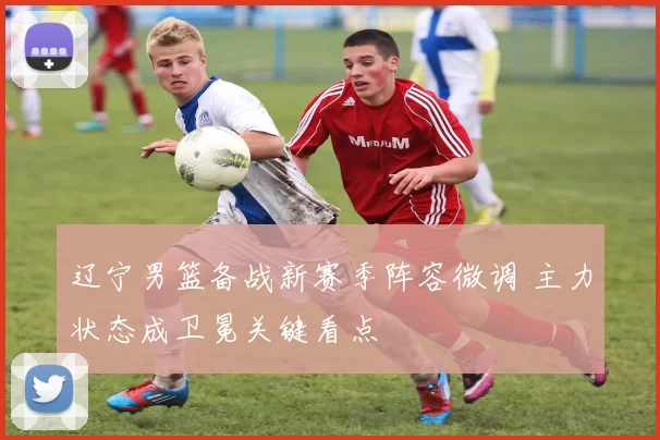 辽宁男篮备战新赛季阵容微调 主力状态成卫冕关键看点