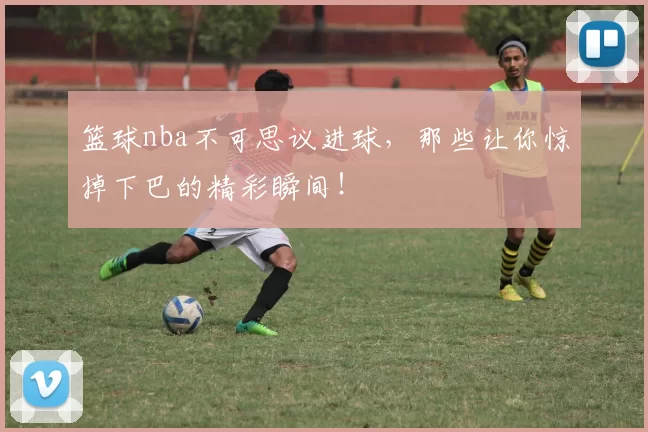篮球nba不可思议进球,那些让你惊掉下巴的精彩瞬间!