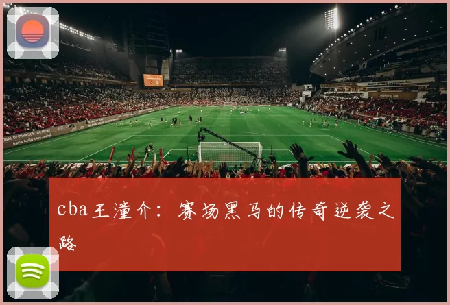 cba王潼介:赛场黑马的传奇逆袭之路