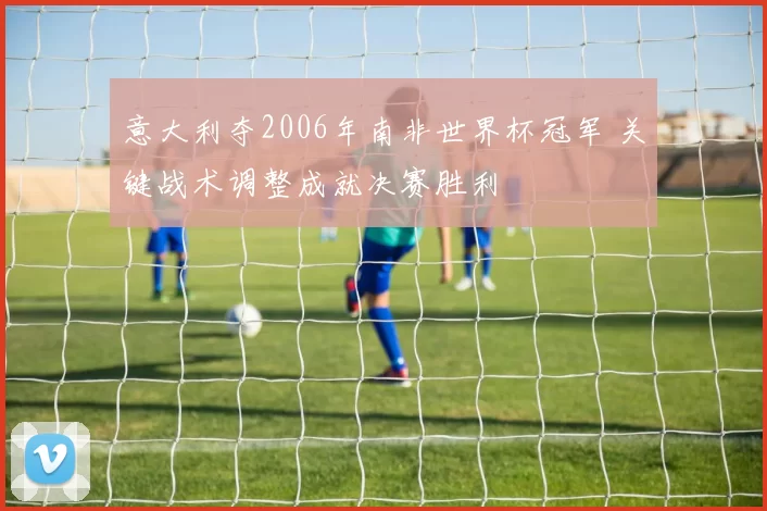 意大利夺2006年南非世界杯冠军 关键战术调整成就决赛胜利