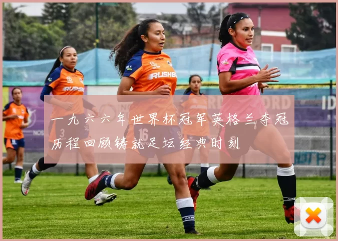 一九六六年世界杯冠军英格兰夺冠历程回顾铸就足坛经典时刻