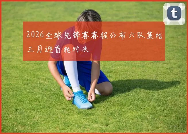 2026全球先锋赛赛程公布六队集结三月迎首轮对决