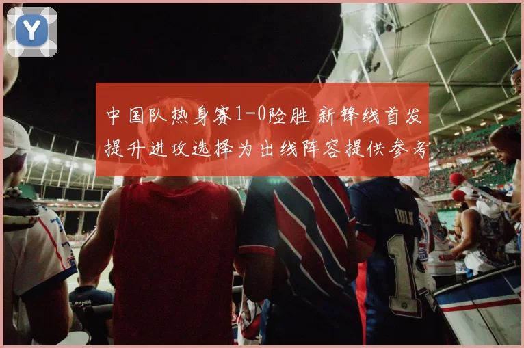 中国队热身赛1-0险胜 新锋线首发提升进攻选择为出线阵容提供参考