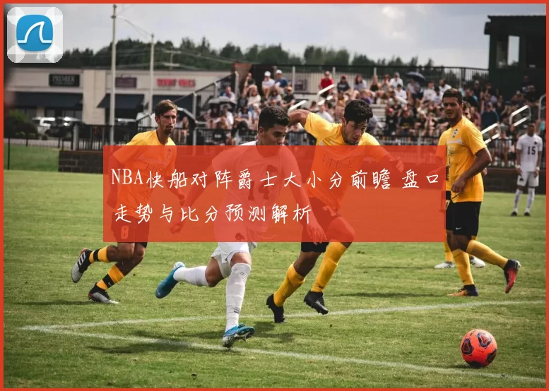 NBA快船对阵爵士大小分前瞻 盘口走势与比分预测解析