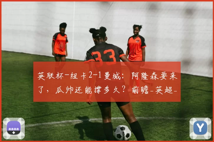 英联杯-纽卡2-1曼城：阿隆森要来了，瓜帅还能撑多久？前瞻_英超_阿森纳_欧冠