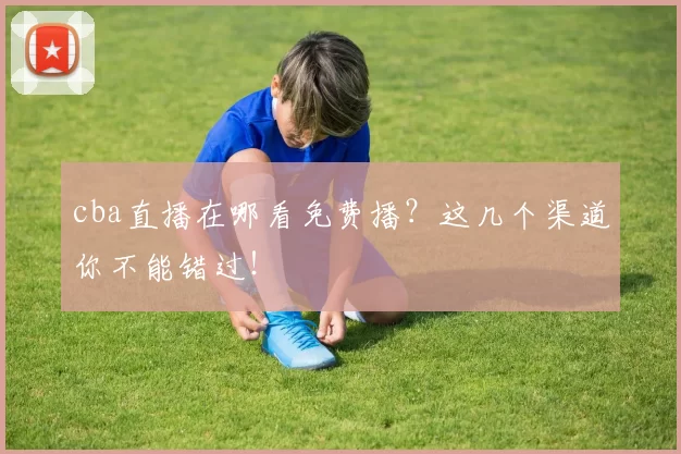 cba直播在哪看免费播？这几个渠道你不能错过！