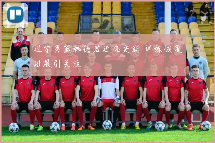 辽宁男篮韩德君近况更新 训练恢复进展引关注