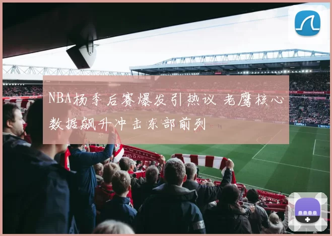 NBA杨季后赛爆发引热议 老鹰核心数据飙升冲击东部前列
