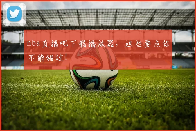 nba直播吧下载播放器，这些要点你不能错过！