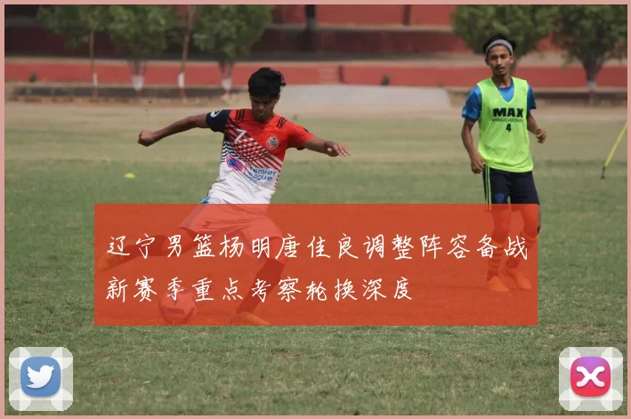 辽宁男篮杨明唐佳良调整阵容备战新赛季重点考察轮换深度