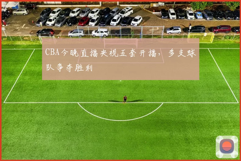 CBA今晚直播央视五套开播，多支球队争夺胜利