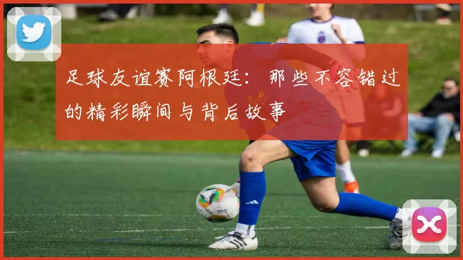 足球友谊赛阿根廷：那些不容错过的精彩瞬间与背后故事