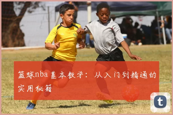 篮球nba基本教学：从入门到精通的实用秘籍