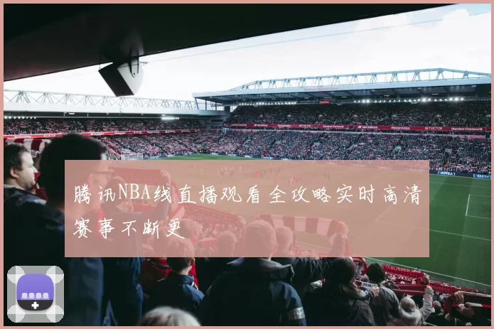 腾讯NBA线直播观看全攻略实时高清赛事不断更