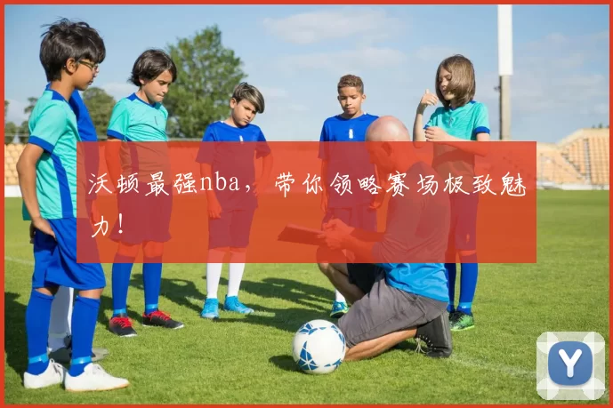 沃顿最强nba，带你领略赛场极致魅力！