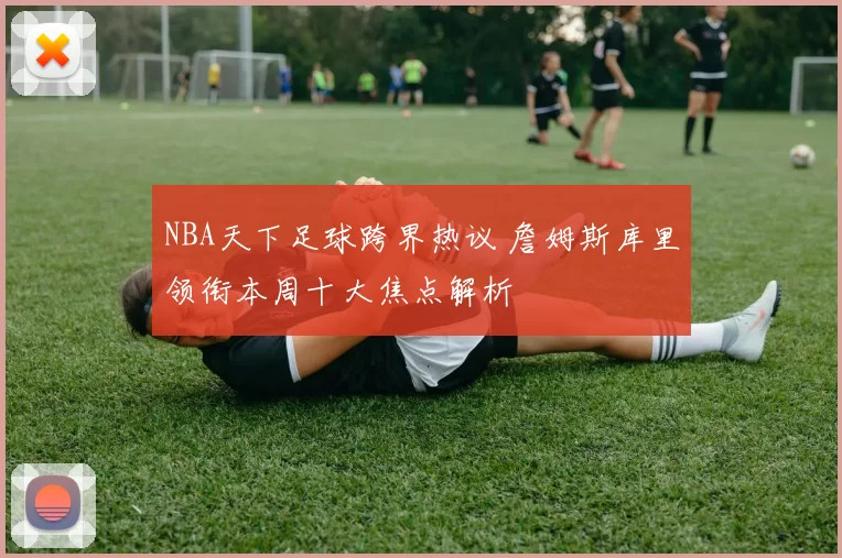 NBA天下足球跨界热议 詹姆斯库里领衔本周十大焦点解析