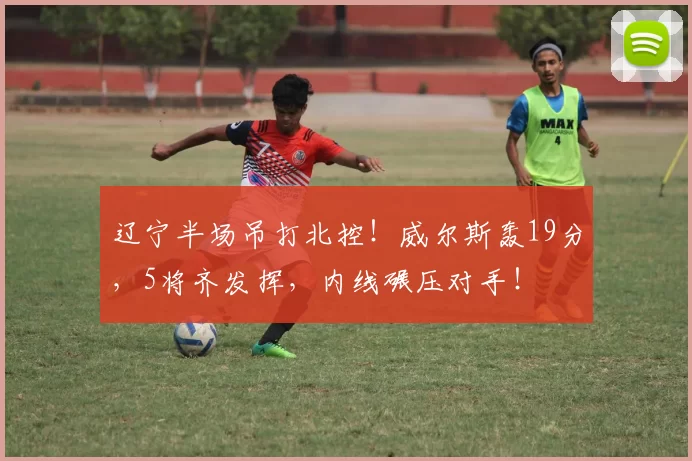 辽宁半场吊打北控！威尔斯轰19分，5将齐发挥，内线碾压对手！