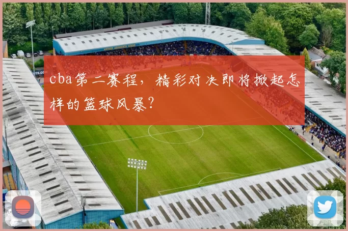 cba第二赛程,精彩对决即将掀起怎样的篮球风暴?