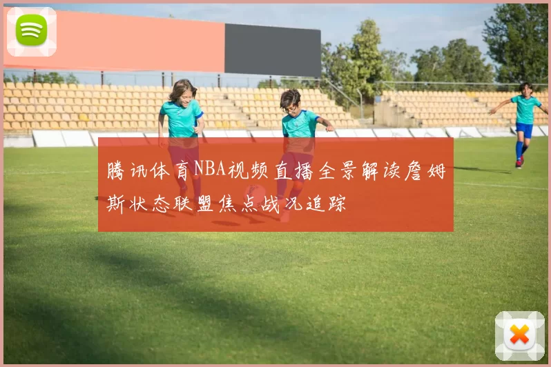 腾讯体育NBA视频直播全景解读詹姆斯状态联盟焦点战况追踪