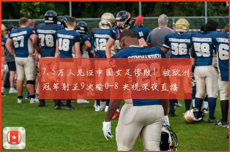 7.5万人见证中国女足惨败！被欧洲冠军射正9次输0-8 央视深夜直播