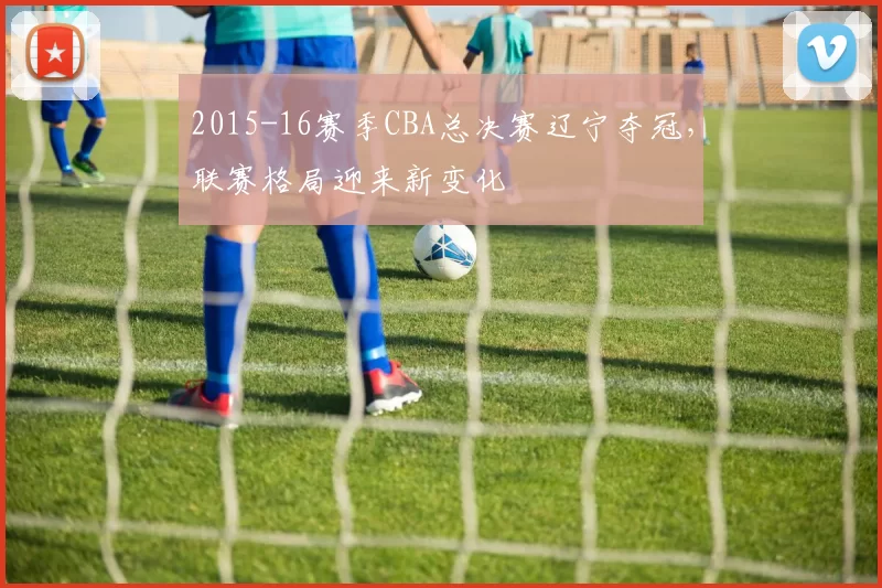 2015-16赛季CBA总决赛辽宁夺冠，联赛格局迎来新变化