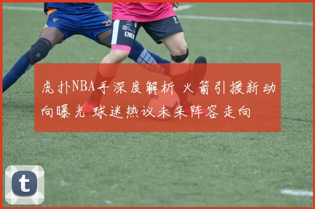 虎扑NBA手深度解析 火箭引援新动向曝光 球迷热议未来阵容走向