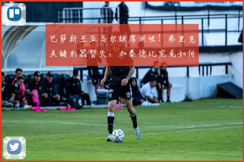 巴萨新王亚马尔缺席训练！弗里克关键利器暂失，加泰德比究竟如何应对？_西班牙人_欧冠_曼城