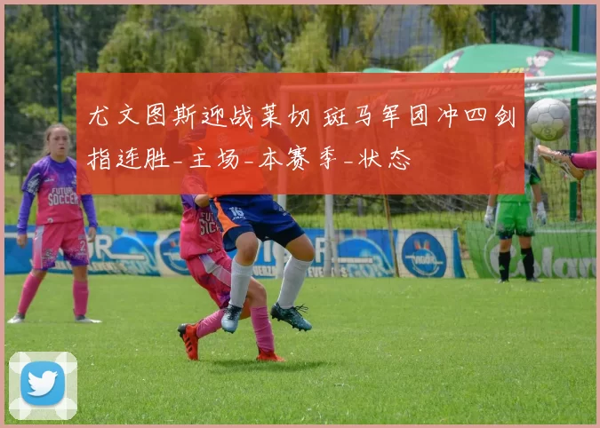 尤文图斯迎战莱切 斑马军团冲四剑指连胜_主场_本赛季_状态