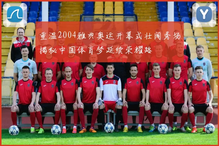 重温2004雅典奥运开幕式壮阔秀场揭秘中国体育梦延续荣耀路