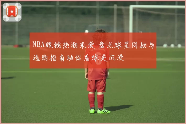 NBA眼镜热潮来袭 盘点球星同款与选购指南助你看球更沉浸