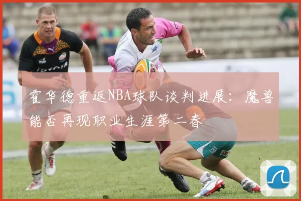 霍华德重返NBA球队谈判进展：魔兽能否再现职业生涯第二春