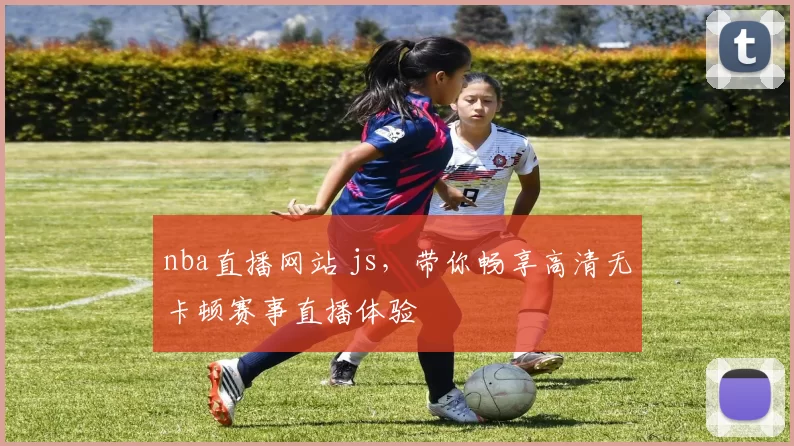 nba直播网站 js，带你畅享高清无卡顿赛事直播体验