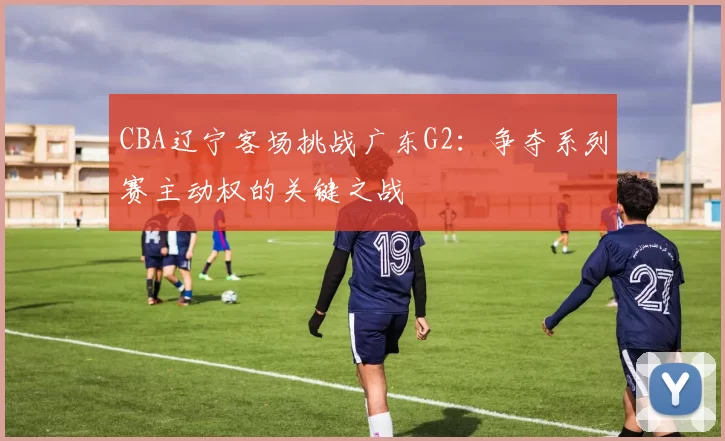 CBA辽宁客场挑战广东G2：争夺系列赛主动权的关键之战