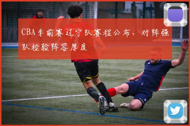 CBA季前赛辽宁队赛程公布，对阵强队检验阵容厚度