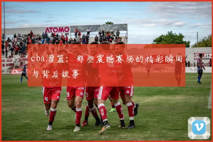 cba灌篮：那些震撼赛场的精彩瞬间与背后故事