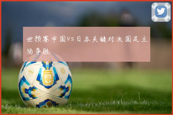 世预赛中国vs日本关键对决国足主场争胜