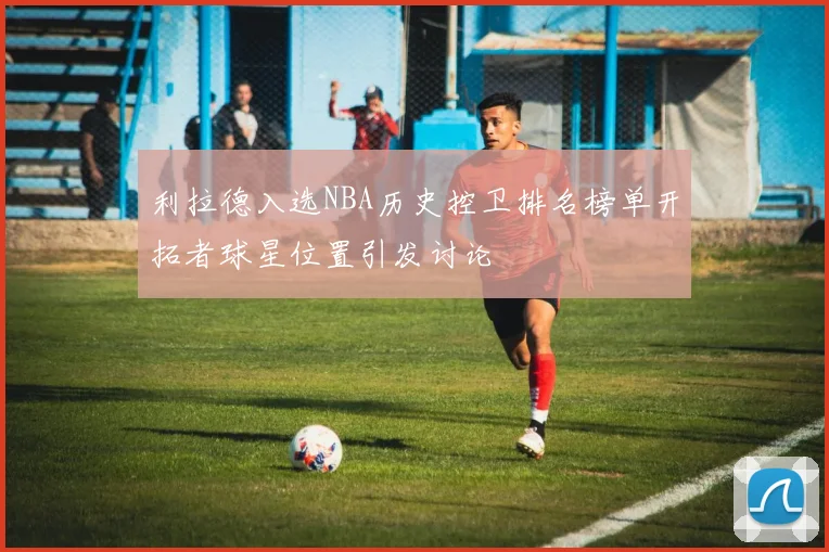 利拉德入选NBA历史控卫排名榜单开拓者球星位置引发讨论