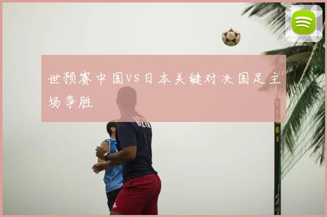 世预赛中国vs日本关键对决国足主场争胜