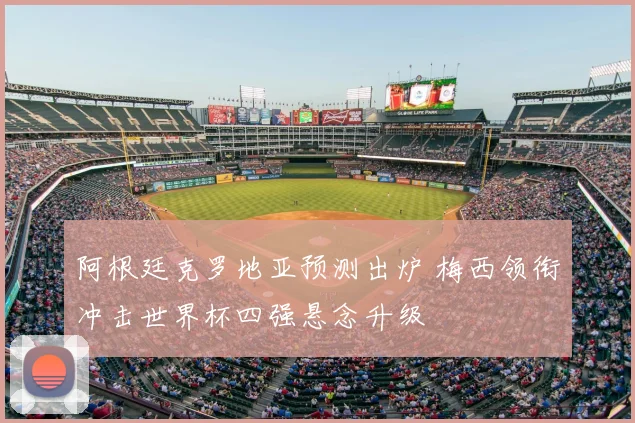 阿根廷克罗地亚预测出炉 梅西领衔冲击世界杯四强悬念升级