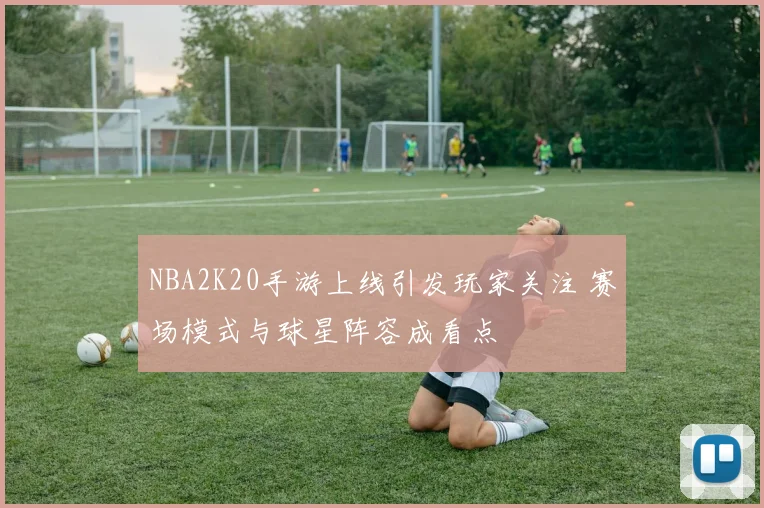 NBA2K20手游上线引发玩家关注 赛场模式与球星阵容成看点
