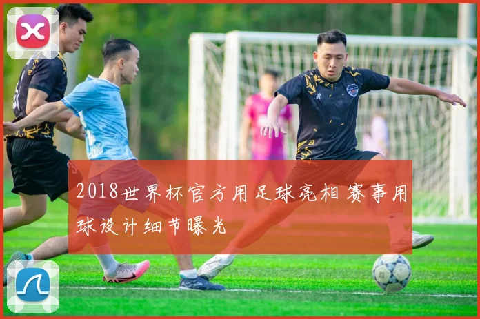 2018世界杯官方用足球亮相 赛事用球设计细节曝光