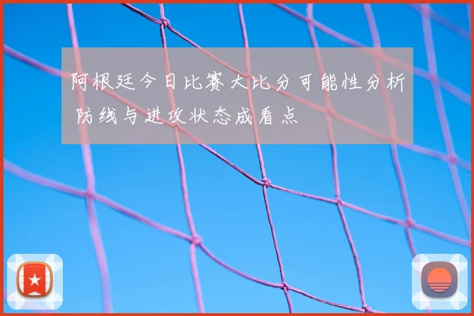 阿根廷今日比赛大比分可能性分析 防线与进攻状态成看点