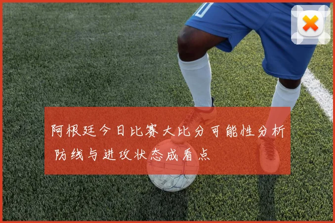 阿根廷今日比赛大比分可能性分析 防线与进攻状态成看点