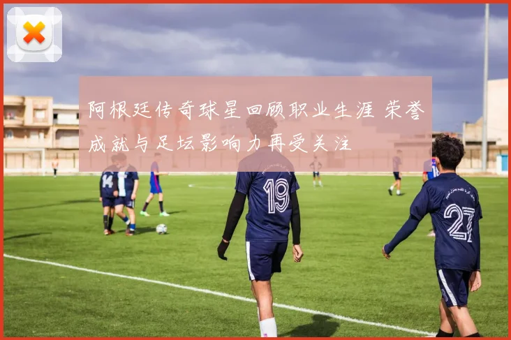 阿根廷传奇球星回顾职业生涯 荣誉成就与足坛影响力再受关注