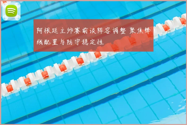 阿根廷主帅赛前谈阵容调整 聚焦锋线配置与防守稳定性